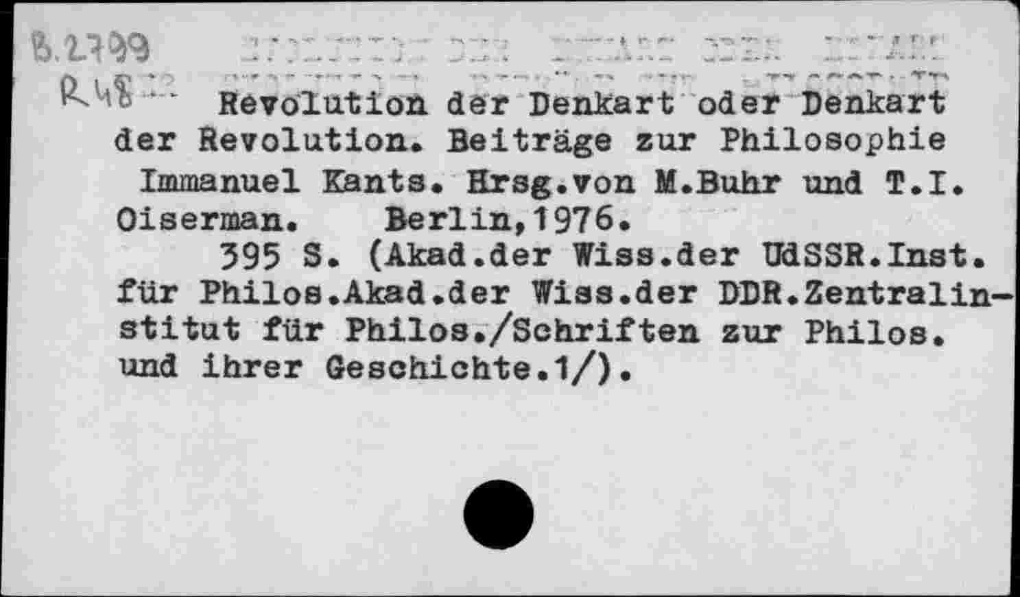 ﻿— Revolution der Denkart oder Denkart der Revolution. Beiträge zur Philosophie Immanuel Kants. Hrsg.von M.Buhr und T.I.
Oiserman. Berlin,1976.
395 S. (Akad.der Wiss.der UdSSR.Inst, für Philos.Akad.der Wiss.der DDR.Zentralin stitut für Philos./Schriften zur Philos. und ihrer Geschichte.1/).